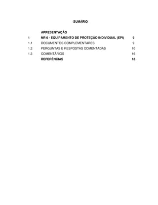 SUMÁRIO
APRESENTAÇÃO
1 NR 6 - EQUIPAMENTO DE PROTEÇÃO INDIVIDUAL (EPI) 9
1.1 DOCUMENTOS COMPLEMENTARES 9
1.2 PERGUNTAS E RESPOSTAS COMENTADAS 10
1.3 COMENTÁRIOS 16
REFERÊNCIAS 18
 