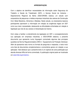 APRESENTAÇÃO
Com o objetivo de identificar necessidades de informação sobre Segurança do
Trabalho e Saúde do Trabalhador (SST), o Serviço Social da Indústria -
Departamento Regional da Bahia (SESI-DR/BA) realizou um estudo com
empresários de pequenas e médias empresas industriais dos setores de Construção
Civil, Metal Mecânico, Alimentos e Bebidas. Neste estudo, os empresários baianos
participantes apontaram a informação em relação às exigências legais em SST
como sua maior necessidade, destacando as dificuldades enfrentadas em relação à
legislação que vão do seu acesso à interpretação da mesma.
Com vistas a facilitar o entendimento da legislação em SST, e conseqüentemente
sua aplicação em empresas industriais, o SESI-DR/BA elaborou o presente
documento que apresenta numa linguagem comentada algumas das principais
questões da Norma Regulamentadora (NR) 6 - Equipamento de Proteção Individual.
Além de apresentar esta norma no formato de perguntas e respostas, o texto inclui
uma lista de documentos complementares e comentários gerais em relação a sua
aplicação. Vale destacar que o presente texto é um capítulo de outra publicação que
aborda diversas NRs de forma comentada. A publicação original pode ser localizada
em www.fieb.org.br/sesi/sv.
 