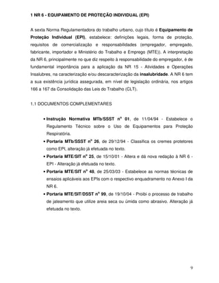 9
1 NR 6 - EQUIPAMENTO DE PROTEÇÃO INDIVIDUAL (EPI)
A sexta Norma Regulamentadora do trabalho urbano, cujo título é Equipamento de
Proteção Individual (EPI), estabelece: definições legais, forma de proteção,
requisitos de comercialização e responsabilidades (empregador, empregado,
fabricante, importador e Ministério do Trabalho e Emprego (MTE)). A interpretação
da NR 6, principalmente no que diz respeito à responsabilidade do empregador, é de
fundamental importância para a aplicação da NR 15 - Atividades e Operações
Insalubres, na caracterização e/ou descaracterização da insalubridade. A NR 6 tem
a sua existência jurídica assegurada, em nível de legislação ordinária, nos artigos
166 a 167 da Consolidação das Leis do Trabalho (CLT).
1.1 DOCUMENTOS COMPLEMENTARES
• Instrução Normativa MTb/SSST no
01, de 11/04/94 - Estabelece o
Regulamento Técnico sobre o Uso de Equipamentos para Proteção
Respiratória.
• Portaria MTb/SSST no
26, de 29/12/94 - Classifica os cremes protetores
como EPI, alteração já efetuada no texto.
• Portaria MTE/SIT no
25, de 15/10/01 - Altera e dá nova redação à NR 6 -
EPI - Alteração já efetuada no texto.
• Portaria MTE/SIT no
48, de 25/03/03 - Estabelece as normas técnicas de
ensaios aplicáveis aos EPIs com o respectivo enquadramento no Anexo I da
NR 6.
• Portaria MTE/SIT/DSST no
99, de 19/10/04 - Proibi o processo de trabalho
de jateamento que utilize areia seca ou úmida como abrasivo. Alteração já
efetuada no texto.
 