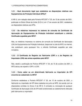 10
1.2 PERGUNTAS E RESPOSTAS COMENTADAS
1.2.1 - Qual documento legal que estabelece as disposições relativas aos
Equipamentos de Proteção Individual (EPIs)?
A NR 6, com redação dada pela Portaria MTE/SIT no
25, de 15 de outubro de 2001,
publicada no Diário Oficial da União (D.O.U.) em 17 de outubro de 2001, estabelece
as disposições relativas aos EPIs.
1.2.2 - Os relatórios impressos no sistema de consulta de Certificado de
Aprovação de Equipamentos de Proteção Individual substituem o referido
Certificado expedido pelo MTE?
Não, os relatórios impressos no sistema de consulta de Certificado de Aprovação
(CA) de Equipamentos de Proteção Individual, disponível no site do MTE na internet,
não substituem, para quaisquer fins, o referido Certificado expedido por este
ministério.
1.2.3 - O Certificado de Registro de Fabricante (CRF) e o de Registro de
Importador (CRI) são ainda expedidos pelo MTE?
Não, desde a publicação da Portaria MTE/SIT no
25, de 15 de outubro de 2001, o
MTE deixou de expedir o CRF e o CRI.
1.2.4 - Como saber se um determinado fabricante ou importador de EPI
encontra-se cadastrado no MTE?
Conforme estabelece a Portaria MTE/SIT no
25, de 15 de outubro de 2001, o
fabricante ou importador de EPI deve cadastrar-se junto ao MTE, de acordo com as
disposições contidas no Anexo II da NR 6. A emissão ou renovação de qualquer
Certificado de Aprovação (CA) de EPI está condicionada ao cadastramento efetuado
pelo fabricante ou importador.
 