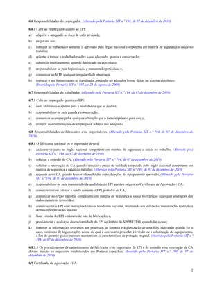 2
6.6 Responsabilidades do empregador. (Alterado pela Portaria SIT n.º 194, de 07 de dezembro de 2010)
6.6.1 Cabe ao empregador quanto ao EPI:
a) adquirir o adequado ao risco de cada atividade;
b) exigir seu uso;
c) fornecer ao trabalhador somente o aprovado pelo órgão nacional competente em matéria de segurança e saúde no
trabalho;
d) orientar e treinar o trabalhador sobre o uso adequado, guarda e conservação;
e) substituir imediatamente, quando danificado ou extraviado;
f) responsabilizar-se pela higienização e manutenção periódica; e,
g) comunicar ao MTE qualquer irregularidade observada.
h) registrar o seu fornecimento ao trabalhador, podendo ser adotados livros, fichas ou sistema eletrônico.
(Inserida pela Portaria SIT n.º 107, de 25 de agosto de 2009)
6.7 Responsabilidades do trabalhador. (Alterado pela Portaria SIT n.º 194, de 07 de dezembro de 2010)
6.7.1 Cabe ao empregado quanto ao EPI:
a) usar, utilizando-o apenas para a finalidade a que se destina;
b) responsabilizar-se pela guarda e conservação;
c) comunicar ao empregador qualquer alteração que o torne impróprio para uso; e,
d) cumprir as determinações do empregador sobre o uso adequado.
6.8 Responsabilidades de fabricantes e/ou importadores. (Alterado pela Portaria SIT n.º 194, de 07 de dezembro de
2010)
6.8.1 O fabricante nacional ou o importador deverá:
a) cadastrar-se junto ao órgão nacional competente em matéria de segurança e saúde no trabalho; (Alterado pela
Portaria SIT n.º 194, de 07 de dezembro de 2010)
b) solicitar a emissão do CA; (Alterado pela Portaria SIT n.º 194, de 07 de dezembro de 2010)
c) solicitar a renovação do CA quando vencido o prazo de validade estipulado pelo órgão nacional competente em
matéria de segurança e saúde do trabalho; (Alterado pela Portaria SIT n.º 194, de 07 de dezembro de 2010)
d) requerer novo CA quando houver alteração das especificações do equipamento aprovado; (Alterado pela Portaria
SIT n.º 194, de 07 de dezembro de 2010)
e) responsabilizar-se pela manutenção da qualidade do EPI que deu origem ao Certificado de Aprovação - CA;
f) comercializar ou colocar à venda somente o EPI, portador de CA;
g) comunicar ao órgão nacional competente em matéria de segurança e saúde no trabalho quaisquer alterações dos
dados cadastrais fornecidos;
h) comercializar o EPI com instruções técnicas no idioma nacional, orientando sua utilização, manutenção, restrição e
demais referências ao seu uso;
i) fazer constar do EPI o número do lote de fabricação; e,
j) providenciar a avaliação da conformidade do EPI no âmbito do SINMETRO, quando for o caso;
k) fornecer as informações referentes aos processos de limpeza e higienização de seus EPI, indicando quando for o
caso, o número de higienizações acima do qual é necessário proceder à revisão ou à substituição do equipamento,
a fim de garantir que os mesmos mantenham as características de proteção original. (Inserido pela Portaria SIT n.º
194, de 07 de dezembro de 2010)
6.8.1.1 Os procedimentos de cadastramento de fabricante e/ou importador de EPI e de emissão e/ou renovação de CA
devem atender os requisitos estabelecidos em Portaria específica. (Inserido pela Portaria SIT n.º 194, de 07 de
dezembro de 2010)
6.9 Certificado de Aprovação - CA
 
