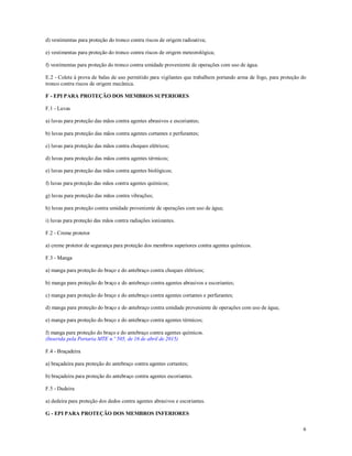 6
d) vestimentas para proteção do tronco contra riscos de origem radioativa;
e) vestimentas para proteção do tronco contra riscos de origem meteorológica;
f) vestimentas para proteção do tronco contra umidade proveniente de operações com uso de água.
E.2 - Colete à prova de balas de uso permitido para vigilantes que trabalhem portando arma de fogo, para proteção do
tronco contra riscos de origem mecânica.
F - EPI PARA PROTEÇÃO DOS MEMBROS SUPERIORES
F.1 - Luvas
a) luvas para proteção das mãos contra agentes abrasivos e escoriantes;
b) luvas para proteção das mãos contra agentes cortantes e perfurantes;
c) luvas para proteção das mãos contra choques elétricos;
d) luvas para proteção das mãos contra agentes térmicos;
e) luvas para proteção das mãos contra agentes biológicos;
f) luvas para proteção das mãos contra agentes químicos;
g) luvas para proteção das mãos contra vibrações;
h) luvas para proteção contra umidade proveniente de operações com uso de água;
i) luvas para proteção das mãos contra radiações ionizantes.
F.2 - Creme protetor
a) creme protetor de segurança para proteção dos membros superiores contra agentes químicos.
F.3 - Manga
a) manga para proteção do braço e do antebraço contra choques elétricos;
b) manga para proteção do braço e do antebraço contra agentes abrasivos e escoriantes;
c) manga para proteção do braço e do antebraço contra agentes cortantes e perfurantes;
d) manga para proteção do braço e do antebraço contra umidade proveniente de operações com uso de água;
e) manga para proteção do braço e do antebraço contra agentes térmicos;
f) manga para proteção do braço e do antebraço contra agentes químicos.
(Inserida pela Portaria MTE n.º 505, de 16 de abril de 2015)
F.4 - Braçadeira
a) braçadeira para proteção do antebraço contra agentes cortantes;
b) braçadeira para proteção do antebraço contra agentes escoriantes.
F.5 - Dedeira
a) dedeira para proteção dos dedos contra agentes abrasivos e escoriantes.
G - EPI PARA PROTEÇÃO DOS MEMBROS INFERIORES
 