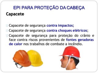 EPI PARA PROTEÇÃO DA CABEÇA
Capacete
Capacete de segurança contra impactos;
Capacete de segurança contra choques elétricos;
Capacete de segurança para proteção do crânio e
face contra riscos provenientes de fontes geradoras
de calor nos trabalhos de combate a incêndio.
 