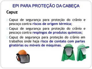 EPI PARA PROTEÇÃO DA CABEÇA
Capuz
Capuz de segurança para proteção do crânio e
pescoço contra riscos de origem térmica;
Capuz de segurança para proteção do crânio e
pescoço contra respingos de produtos químicos;
Capuz de segurança para proteção do crânio em
trabalhos onde haja risco de contato com partes
giratórias ou móveis de máquinas.
 