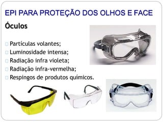 Óculos
Partículas volantes;
Luminosidade intensa;
Radiação infra violeta;
Radiação infra-vermelha;
Respingos de produtos químicos.
EPI PARA PROTEÇÃO DOS OLHOS E FACE
 