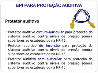 Protetor auditivo
Protetor auditivo circum-auricular para proteção do
sistema auditivo contra níveis de pressão sonora
superiores ao estabelecido na NR-15.
Protetor auditivo de inserção para proteção do
sistema auditivo contra níveis de pressão sonora
superiores ao estabelecido na NR-15.
Protetor auditivo semi-auricular para proteção do
sistema auditivo contra níveis de pressão sonora
superiores ao estabelecido na NR-15.
EPI PARA PROTEÇÃO AUDITIVA
 