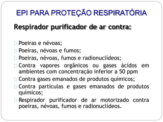 Respirador purificador de ar contra:
Poeiras e névoas;
Poeiras, névoas e fumos;
Poeiras, névoas, fumos e radionuclídeos;
Contra vapores orgânicos ou gases ácidos em
ambientes com concentração inferior a 50 ppm
Contra gases emanados de produtos químicos;
Contra partículas e gases emanados de produtos
químicos;
Respirador purificador de ar motorizado contra
poeiras, névoas, fumos e radionuclídeos.
EPI PARA PROTEÇÃO RESPIRATÓRIA
 