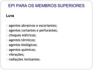 Luva
agentes abrasivos e escoriantes;
agentes cortantes e perfurantes;
choques elétricos;
agentes térmicos;
agentes biológicos;
agentes químicos;
vibrações;
radiações ionizantes.
EPI PARA OS MEMBROS SUPERIORES
 