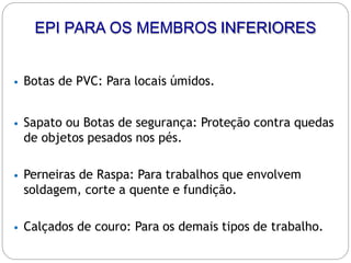 • Botas de PVC: Para locais úmidos.
• Sapato ou Botas de segurança: Proteção contra quedas
de objetos pesados nos pés.
• Perneiras de Raspa: Para trabalhos que envolvem
soldagem, corte a quente e fundição.
• Calçados de couro: Para os demais tipos de trabalho.
EPI PARA OS MEMBROS INFERIORES
 