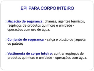 EPI PARA CORPO INTEIRO
Macacão de segurança: chamas, agentes térmicos,
respingos de produtos químicos e umidade -
operações com uso de água.
Conjunto de segurança - calça e blusão ou jaqueta
ou paletó;
Vestimenta de corpo inteiro: contra respingos de
produtos químicos e umidade – operações com água.
 