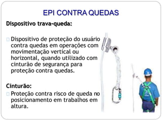 Dispositivo trava-queda:
Dispositivo de proteção do usuário
contra quedas em operações com
movimentação vertical ou
horizontal, quando utilizado com
cinturão de segurança para
proteção contra quedas.
Cinturão:
Proteção contra risco de queda no
posicionamento em trabalhos em
altura.
EPI CONTRA QUEDAS
 