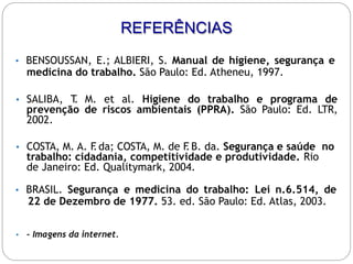 • BENSOUSSAN, E.; ALBIERI, S. Manual de higiene, segurança e
medicina do trabalho. São Paulo: Ed. Atheneu, 1997.
• SALIBA, T
. M. et al. Higiene do trabalho e programa de
prevenção de riscos ambientais (PPRA). São Paulo: Ed. LTR,
2002.
• COSTA, M. A. F
.da; COSTA, M. de F
.B. da. Segurança e saúde no
trabalho: cidadania, competitividade e produtividade. Rio
de Janeiro: Ed. Qualitymark, 2004.
• BRASIL. Segurança e medicina do trabalho: Lei n.6.514, de
22 de Dezembro de 1977. 53. ed. São Paulo: Ed. Atlas, 2003.
• - Imagens da internet.
REFERÊNCIAS
 