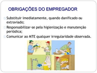 OBRIGAÇÕES DO EMPREGADOR
Substituir imediatamente, quando danificado ou
extraviado;
Responsabilizar-se pela higienização e manutenção
periódica;
Comunicar ao MTE qualquer irregularidade observada.
 