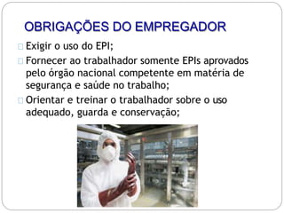 OBRIGAÇÕES DO EMPREGADOR
Exigir o uso do EPI;
Fornecer ao trabalhador somente EPIs aprovados
pelo órgão nacional competente em matéria de
segurança e saúde no trabalho;
Orientar e treinar o trabalhador sobre o uso
adequado, guarda e conservação;
 