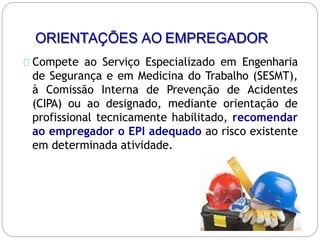 ORIENTAÇÕES AO EMPREGADOR
Compete ao Serviço Especializado em Engenharia
de Segurança e em Medicina do Trabalho (SESMT),
à Comissão Interna de Prevenção de Acidentes
(CIPA) ou ao designado, mediante orientação de
profissional tecnicamente habilitado, recomendar
ao empregador o EPI adequado ao risco existente
em determinada atividade.
 