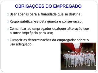 OBRIGAÇÕES DO EMPREGADO
Usar apenas para a finalidade que se destina;
Responsabilizar-se pela guarda e conservação;
Comunicar ao empregador qualquer alteração que
o torne impróprio para uso;
Cumprir as determinações do empregador sobre o
uso adequado.
 