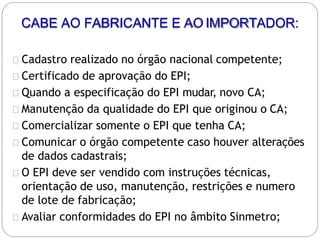 CABE AO FABRICANTE E AOIMPORTADOR:
Cadastro realizado no órgão nacional competente;
Certificado de aprovação do EPI;
Quando a especificação do EPI mudar, novo CA;
Manutenção da qualidade do EPI que originou o CA;
Comercializar somente o EPI que tenha CA;
Comunicar o órgão competente caso houver alterações
de dados cadastrais;
O EPI deve ser vendido com instruções técnicas,
orientação de uso, manutenção, restrições e numero
de lote de fabricação;
Avaliar conformidades do EPI no âmbito Sinmetro;
 