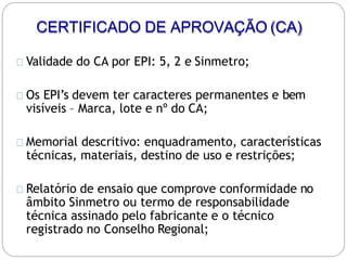 CERTIFICADO DE APROVAÇÃO (CA)
Validade do CA por EPI: 5, 2 e Sinmetro;
Os EPI’s devem ter caracteres permanentes e bem
visíveis – Marca, lote e nº do CA;
Memorial descritivo: enquadramento, características
técnicas, materiais, destino de uso e restrições;
Relatório de ensaio que comprove conformidade no
âmbito Sinmetro ou termo de responsabilidade
técnica assinado pelo fabricante e o técnico
registrado no Conselho Regional;
 
