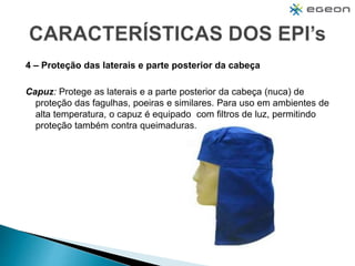 4 – Proteção das laterais e parte posterior da cabeça
Capuz: Protege as laterais e a parte posterior da cabeça (nuca) de
proteção das fagulhas, poeiras e similares. Para uso em ambientes de
alta temperatura, o capuz é equipado com filtros de luz, permitindo
proteção também contra queimaduras.
 