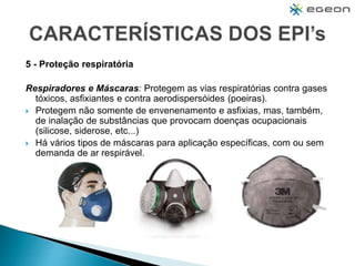 5 - Proteção respiratória
Respiradores e Máscaras: Protegem as vias respiratórias contra gases
tóxicos, asfixiantes e contra aerodispersóides (poeiras).
 Protegem não somente de envenenamento e asfixias, mas, também,
de inalação de substâncias que provocam doenças ocupacionais
(silicose, siderose, etc...)
 Há vários tipos de máscaras para aplicação específicas, com ou sem
demanda de ar respirável.
 