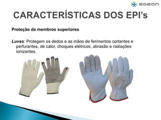 Proteção de membros superiores
Luvas: Protegem os dedos e as mãos de ferimentos cortantes e
perfurantes, de calor, choques elétricos, abrasão e radiações
ionizantes.
 