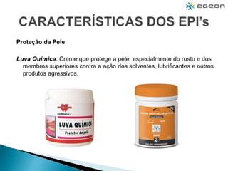 Proteção da Pele
Luva Química: Creme que protege a pele, especialmente do rosto e dos
membros superiores contra a ação dos solventes, lubrificantes e outros
produtos agressivos.
 