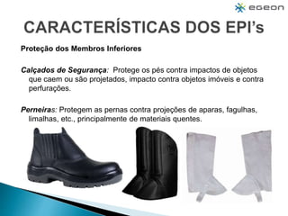 Proteção dos Membros Inferiores
Calçados de Segurança: Protege os pés contra impactos de objetos
que caem ou são projetados, impacto contra objetos imóveis e contra
perfurações.
Perneiras: Protegem as pernas contra projeções de aparas, fagulhas,
limalhas, etc., principalmente de materiais quentes.
 