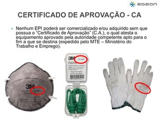  Nenhum EPI poderá ser comercializado e/ou adquirido sem que
possua o “Certificado de Aprovação” (C.A.), o qual atesta o
equipamento aprovado pela autoridade competente apto para o
fim a que se destina (expedido pelo MTE – Ministério do
Trabalho e Emprego).
 