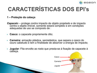 1 – Proteção da cabeça
Capacete – protege contra impacto de objeto projetado e de impacto
contra o objeto imóvel, somente estará completo e em condições
adequadas de uso se composto de :
 Casco: o capacete propriamente dito;
 Carneira: armação plástica, semielástica, que separa o casco do
couro cabeludo e tem a finalidade de absorver a energia de impacto;
 Jugular: Fita envolto ao rosto que presta-se à fixação de capacete à
cabeça.
Casco
Carneira
Jugular
 