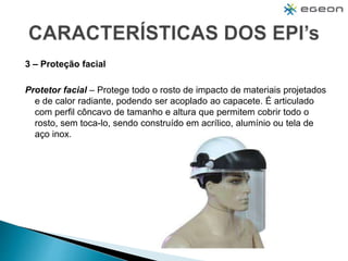 3 – Proteção facial
Protetor facial – Protege todo o rosto de impacto de materiais projetados
e de calor radiante, podendo ser acoplado ao capacete. É articulado
com perfil côncavo de tamanho e altura que permitem cobrir todo o
rosto, sem toca-lo, sendo construído em acrílico, alumínio ou tela de
aço inox.
 