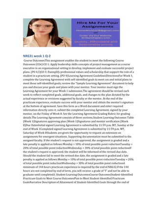 NR631 week 1 Q-2
Course OutcomesThis assignment enables the student to meet the following Course
Outcomes (COs):CO 1: Apply leadership skills concepts of project management as a nurse
executive in an organizational setting to develop, implement and evaluate successful project
plans. (PO 4,5)CO 3: Exemplify professional values and scholarship that support the role of a
student in a practicum setting. (PO 4)Learning Agreement GuidelinesDirectionsFor Week 1,
complete the Learning Agreement with self-identified goals to meet cos and initial plans to
meet those self-identified goals; review the “Sample Learning Agreement” document to help
you and discuss your goals and plans with your mentor. Your mentor must sign the
Learning Agreement for your Week 1 submission.The agreement should be revised each
week to reflect completed goals, additional goals, and changes to the plan dictated by the
actual experience or revisions suggested by faculty or the mentor. At the end of the
practicum experience, evaluate success with your mentor and obtain the mentor’s signature
at the bottom of agreement. Save this form as a Word document and enter required
information directly onto it; submit the completed Learning Agreement, signed by your
mentor, on the Friday of Week 8. See the Learning Agreement Grading Rubric for grading
details.The Learning Agreement consists of three sections.Student Learning Outcomes Table
(Week 1)Signatures approving plan (Week 1)Signatures and mentor verification (Week
8)Due DatesInitial signed Learning Agreement is submitted by 11:59 p.m. MT, Sunday at the
end of Week 1Completed signed Learning Agreement is submitted by 11:59 p.m. MT,
Saturday of Week 8Students are given the opportunity to request an extension on
assignments for emergent situations. Supporting documentation must be submitted to the
assigned faculty. If the student’s request is not approved, the assignment is graded and a
late penalty is applied as follows:Monday = 10% of total possible point reductionTuesday =
20% of total possible point reductionWednesday = 30% of total possible point reductionIf
the student’s request is approved, the student will be informed of the revised due date.
Should the student fail to meet the revised due date, the assignment is graded and a late
penalty is applied as follows:Monday = 10% of total possible point reductionTuesday = 20%
of total possible point reductionWednesday = 30% of total possible point reductionA
minimum of 144 hours practicum experience is required by the end of NR632.If the 144
hours are not completed by end of term, you will receive a grade of “I” and not be able to
graduate until completed.I. Student Learning OutcomesCourse OutcomesStudent-Identified
Practicum Goals to Meet Course OutcomesPlan to Meet Student-Identified Practicum
GoalsNarrative Description of Attainment of Student-Identified Goals through the end of
 