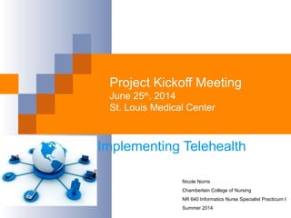 Project Kickoff Meeting
June 25th
, 2014
St. Louis Medical Center
Implementing Telehealth
Nicole Norris
Chamberlain College of Nursing
NR 640 Informatics Nurse Specialist Practicum I
Summer 2014
 