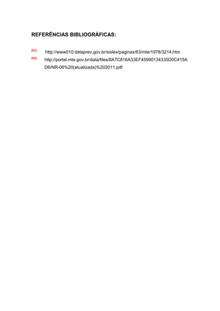 REFERÊNCIAS BIBLIOGRÁFICAS:

[01]
       http://www010.dataprev.gov.br/sislex/paginas/63/mte/1978/3214.htm
[02]
       http://portal.mte.gov.br/data/files/8A7C816A33EF45990134335D0C415A
       D6/NR-06%20(atualizada)%202011.pdf
 