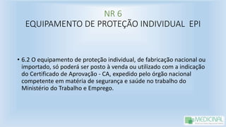 NR 6
EQUIPAMENTO DE PROTEÇÃO INDIVIDUAL EPI
• 6.2 O equipamento de proteção individual, de fabricação nacional ou
importado, só poderá ser posto à venda ou utilizado com a indicação
do Certificado de Aprovação - CA, expedido pelo órgão nacional
competente em matéria de segurança e saúde no trabalho do
Ministério do Trabalho e Emprego.
 