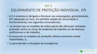 NR 6
EQUIPAMENTO DE PROTEÇÃO INDIVIDUAL EPI
• 6.3 A empresa é obrigada a fornecer aos empregados, gratuitamente,
EPI adequado ao risco, em perfeito estado de conservação e
funcionamento, nas seguintes circunstâncias:
• a) sempre que as medidas de ordem geral não ofereçam completa
proteção contra os riscos de acidentes do trabalho ou de doenças
profissionais e do trabalho;
• b) enquanto as medidas de proteção coletiva estiverem sendo
implantadas; e,
• c) para atender a situações de emergência.
 
