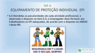 NR 6
EQUIPAMENTO DE PROTEÇÃO INDIVIDUAL EPI
• 6.4 Atendidas as peculiaridades de cada atividade profissional, e
observado o disposto no item 6.3, o empregador deve fornecer aos
trabalhadores os EPI adequados, de acordo com o disposto no ANEXO
I desta NR.
 