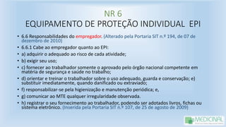 NR 6
EQUIPAMENTO DE PROTEÇÃO INDIVIDUAL EPI
• 6.6 Responsabilidades do empregador. (Alterado pela Portaria SIT n.º 194, de 07 de
dezembro de 2010)
• 6.6.1 Cabe ao empregador quanto ao EPI:
• a) adquirir o adequado ao risco de cada atividade;
• b) exigir seu uso;
• c) fornecer ao trabalhador somente o aprovado pelo órgão nacional competente em
matéria de segurança e saúde no trabalho;
• d) orientar e treinar o trabalhador sobre o uso adequado, guarda e conservação; e)
substituir imediatamente, quando danificado ou extraviado;
• f) responsabilizar-se pela higienização e manutenção periódica; e,
• g) comunicar ao MTE qualquer irregularidade observada.
• h) registrar o seu fornecimento ao trabalhador, podendo ser adotados livros, fichas ou
sistema eletrônico. (Inserida pela Portaria SIT n.º 107, de 25 de agosto de 2009)
 