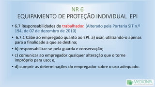 NR 6
EQUIPAMENTO DE PROTEÇÃO INDIVIDUAL EPI
• 6.7 Responsabilidades do trabalhador. (Alterado pela Portaria SIT n.º
194, de 07 de dezembro de 2010)
• 6.7.1 Cabe ao empregado quanto ao EPI: a) usar, utilizando-o apenas
para a finalidade a que se destina;
• b) responsabilizar-se pela guarda e conservação;
• c) comunicar ao empregador qualquer alteração que o torne
impróprio para uso; e,
• d) cumprir as determinações do empregador sobre o uso adequado.
 