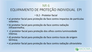 NR 6
EQUIPAMENTO DE PROTEÇÃO INDIVIDUAL EPI
• B.2 - Protetor facial
• a) protetor facial para proteção da face contra impactos de partículas
volantes;
• b) protetor facial para proteção da face contra radiação
infravermelha;
• c) protetor facial para proteção dos olhos contra luminosidade
intensa;
• d) protetor facial para proteção da face contra riscos de origem
térmica;
• e) protetor facial para proteção da face contra radiação ultravioleta
 