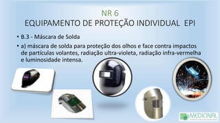 NR 6
EQUIPAMENTO DE PROTEÇÃO INDIVIDUAL EPI
• B.3 - Máscara de Solda
• a) máscara de solda para proteção dos olhos e face contra impactos
de partículas volantes, radiação ultra-violeta, radiação infra-vermelha
e luminosidade intensa.
 