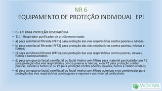 NR 6
EQUIPAMENTO DE PROTEÇÃO INDIVIDUAL EPI
• D - EPI PARA PROTEÇÃO RESPIRATÓRIA
• D.1 - Respirador purificador de ar não motorizado:
• a) peça semifacial filtrante (PFF1) para proteção das vias respiratórias contra poeiras e névoas;
• b) peça semifacial filtrante (PFF2) para proteção das vias respiratórias contra poeiras, névoas e
fumos;
• c) peça semifacial filtrante (PFF3) para proteção das vias respiratórias contra poeiras, névoas,
fumos e radionuclídeos;
• d) peça um quarto facial, semifacial ou facial inteira com filtros para material particulado tipo P1
para proteção das vias respiratórias contra poeiras e névoas; e ou P2 para proteção contra
poeiras, névoas e fumos; e ou P3 para proteção contra poeiras, névoas, fumos e radionuclídeos;
• e) peça um quarto facial, semifacial ou facial inteira com filtros químicos e ou combinados para
proteção das vias respiratórias contra gases e vapores e ou material particulado.
 