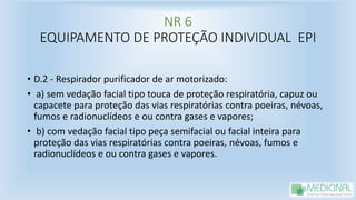 NR 6
EQUIPAMENTO DE PROTEÇÃO INDIVIDUAL EPI
• D.2 - Respirador purificador de ar motorizado:
• a) sem vedação facial tipo touca de proteção respiratória, capuz ou
capacete para proteção das vias respiratórias contra poeiras, névoas,
fumos e radionuclídeos e ou contra gases e vapores;
• b) com vedação facial tipo peça semifacial ou facial inteira para
proteção das vias respiratórias contra poeiras, névoas, fumos e
radionuclídeos e ou contra gases e vapores.
 