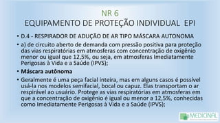 NR 6
EQUIPAMENTO DE PROTEÇÃO INDIVIDUAL EPI
• D.4 - RESPIRADOR DE ADUÇÃO DE AR TIPO MÁSCARA AUTONOMA
• a) de circuito aberto de demanda com pressão positiva para proteção
das vias respiratórias em atmosferas com concentração de oxigênio
menor ou igual que 12,5%, ou seja, em atmosferas Imediatamente
Perigosas à Vida e a Saúde (IPVS);
• Máscara autônoma
• Geralmente é uma peça facial inteira, mas em alguns casos é possível
usá-la nos modelos semifacial, bocal ou capuz. Elas transportam o ar
respirável ao usuário. Protege as vias respiratórias em atmosferas em
que a concentração de oxigênio é igual ou menor a 12,5%, conhecidas
como Imediatamente Perigosas à Vida e a Saúde (IPVS);
 