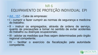 NR 6
EQUIPAMENTO DE PROTEÇÃO INDIVIDUAL EPI
• Art . 157 - Cabe às empresas:
• I - cumprir e fazer cumprir as normas de segurança e medicina
do trabalho;
• II - instruir os empregados, através de ordens de serviço,
quanto às precauções a tomar no sentido de evitar acidentes
do trabalho ou doenças ocupacionais;
• III - adotar as medidas que lhes sejam determinadas pelo órgão
regional competente;
• IV - facilitar o exercício da fiscalização pela autoridade
competente.
 