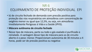 NR 6
EQUIPAMENTO DE PROTEÇÃO INDIVIDUAL EPI
• b) de circuito fechado de demanda com pressão positiva para
proteção das vias respiratórias em atmosferas com concentração de
oxigênio menor ou igual que 12,5%, ou seja, em atmosferas
Imediatamente Perigosas à Vida e a Saúde (IPVS).
• Máscara autônoma de circuito fechado
• Nesse tipo de máscara, parte ou todo o gás exalado é purificado e
reinalado. A vantagem desse tipo de máscara para as de circuito
aberto é o peso: menor. Proporcionam autonomia de 30 minutos a 4
horas, pode ser de pressão positiva ou negativa
 