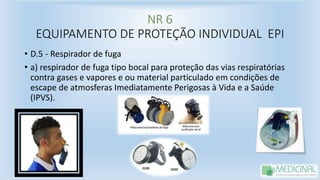 NR 6
EQUIPAMENTO DE PROTEÇÃO INDIVIDUAL EPI
• D.5 - Respirador de fuga
• a) respirador de fuga tipo bocal para proteção das vias respiratórias
contra gases e vapores e ou material particulado em condições de
escape de atmosferas Imediatamente Perigosas à Vida e a Saúde
(IPVS).
 