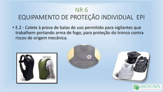 NR 6
EQUIPAMENTO DE PROTEÇÃO INDIVIDUAL EPI
• E.2 - Colete à prova de balas de uso permitido para vigilantes que
trabalhem portando arma de fogo, para proteção do tronco contra
riscos de origem mecânica.
 