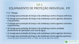 NR 6
EQUIPAMENTO DE PROTEÇÃO INDIVIDUAL EPI
• F.3 - Manga
• a) manga para proteção do braço e do antebraço contra choques elétricos;
• b) manga para proteção do braço e do antebraço contra agentes abrasivos
e escoriantes;
• c) manga para proteção do braço e do antebraço contra agentes cortantes
e perfurantes;
• d) manga para proteção do braço e do antebraço contra umidade
proveniente de operações com uso de água;
• e) manga para proteção do braço e do antebraço contra agentes térmicos;
• f) manga para proteção do braço e do antebraço contra agentes químicos.
(Inserida pela Portaria MTE n.º 505, de 16 de abril de 2015)
 