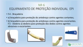 NR 6
EQUIPAMENTO DE PROTEÇÃO INDIVIDUAL EPI
• F.4 - Braçadeira
• a) braçadeira para proteção do antebraço contra agentes cortantes;
• b) braçadeira para proteção do antebraço contra agentes escoriantes.
F.5 - Dedeira a) dedeira para proteção dos dedos contra agentes
abrasivos e escoriantes.
 
