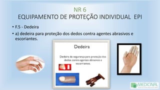 NR 6
EQUIPAMENTO DE PROTEÇÃO INDIVIDUAL EPI
• F.5 - Dedeira
• a) dedeira para proteção dos dedos contra agentes abrasivos e
escoriantes.
 